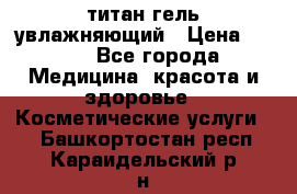 титан гель увлажняющий › Цена ­ 660 - Все города Медицина, красота и здоровье » Косметические услуги   . Башкортостан респ.,Караидельский р-н